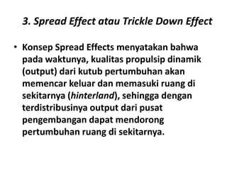 3. Spread Effect atau Trickle Down Effect

• Konsep Spread Effects menyatakan bahwa
  pada waktunya, kualitas propulsip dinamik
  (output) dari kutub pertumbuhan akan
  memencar keluar dan memasuki ruang di
  sekitarnya (hinterland), sehingga dengan
  terdistribusinya output dari pusat
  pengembangan dapat mendorong
  pertumbuhan ruang di sekitarnya.
 