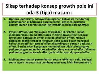 Sikap terhadap konsep growth pole ini
          ada 3 (tiga) macam :
1.   Optimis (optimism), adanya kemungkinan bahwa dg mendorong
     pertumbuhan di beberapa pusat (centers) dpt meningkatkan
     pertum-buhan daerah sekitar (hinterland) melalui spread effect.

2.   Pesimis (Pesimism). Walaupun Myrdal dan Hirschman sudah
     membicarakan spread effect atau trickling down effect sebagai
     lawan dari backwasch effect atau polarisation effect. Namun
     demikian, masih terdapat keraguan yang cukup besar mengenai
     kekuatan relatif dari spread effect dibandingkan dengan backwash
     effect. Berdasarkan kenyataan menunjukkan tidak seimbangnya
     perkembangan antara backwash effect dengan spread effect, dimana
     perkembangan backwash effect jauh lebih cepat dp spread effect.

3.   Melihat pusat-pusat pertumbuhan secara lebih luas, yaitu sebagai
     suatu aspek perencanaan pembangunan yang lebih komprehensif.
 