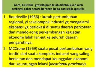 Gore, C (1984) : growth pole telah didefinisikan oleh
    berbagai pakar secara berbeda-beda dan lebih spesifik :

1. Boudeville (1966) : kutub pertumbuhan
   regional, yi sekelompok industri yg mengalami
   ekspansi yg berlokasi di suatu daerah perkotaan
   dan mendo-rong perkembangan kegiatan
   ekonomi lebih lan-jut ke seluruh daerah
   pengaruhnya.
2. MCCrone (1969) suatu pusat pertumbuhan yang
   terdiri dari suatu kompleks industri yang saling
   berkaitan dan mendapat keunggulan ekonomi
   dari keuntungan lokasi (locational proximity).
 
