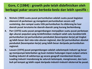 Gore, C (1984) : growth pole telah didefinisikan oleh
berbagai pakar secara berbeda-beda dan lebih spesifik :

3.   Nichols (1969) suatu pusat pertumbuhan adalah suatu pusat kegiatan
     ekonomi di perkotaan yg mengalami pertumbuhan secara self
     sustaining, dan sampai suatu titik pertumbuhan itu didorong ke luar
     daerah pusat terutama ke daerah-daerah yang kurang berkembang.
4.   Parr (1973) suatu pusat pengembangan menyajikan suatu pusat perkotaan
     dgn ukuran populasi yang terdefinisikan meliputi salah satu karakteristik
     pertumbuhan (a) pertumbuhan penduduk (kesempatan kerja) pd tingkat
     yg lebih besar dari rata-rata ukuran regional, dan (b) pertumbuhan absolut
     penduduk (kesempatan kerja) yang lebih besar daripada pertumbuhan
     regional.
5.   Lasuen (1974) pusat pengembangan adalah sekelompok industri yg besar
     yg mempunyai keterkaitan yg kuat melalui hubungan input-output antara
     leading industri di sekitarnya yg secara geografi membentuk kluster.
     Leading industri mendorong ke seluruh kelompok, menginovasi, dan tum-
     buh pd tempat yg lebih cepat daripada industri-industri eksternal ke pusat.
 