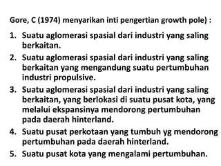 Gore, C (1974) menyarikan inti pengertian growth pole) :
1. Suatu aglomerasi spasial dari industri yang saling
   berkaitan.
2. Suatu aglomerasi spasial dari industri yang saling
   berkaitan yang mengandung suatu pertumbuhan
   industri propulsive.
3. Suatu aglomerasi spasial dari industri yang saling
   berkaitan, yang berlokasi di suatu pusat kota, yang
   melalui ekspansinya mendorong pertumbuhan
   pada daerah hinterland.
4. Suatu pusat perkotaan yang tumbuh yg mendorong
   pertumbuhan pada daerah hinterland.
5. Suatu pusat kota yang mengalami pertumbuhan.
 