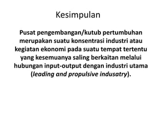 Kesimpulan
 Pusat pengembangan/kutub pertumbuhan
 merupakan suatu konsentrasi industri atau
kegiatan ekonomi pada suatu tempat tertentu
  yang kesemuanya saling berkaitan melalui
hubungan input-output dengan industri utama
     (leading and propulsive indusatry).
 