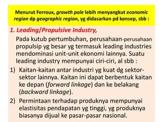Menurut Ferroux, growth pole lebih menyangkut economic
 region dp geographic region, yg didasarkan pd konsep, sbb :

1. Leading/Propulsive Industry,
   Pada kutub pertumbuhan, perusahaan-perusahaan
   propulsip yg besar yg termasuk leading industries
   mendominasi unit-unit ekonomi lainnya. Suatu
   leading industry mempunyai ciri-ciri, al sbb :
1) Kaitan-kaitan antar industri yg kuat dg sektor-
    sektor lainnya. Kaitan ini dapat berbentuk kaitan
    ke depan (forward linkage) dan ke belakang
    (backward linkage).
2) Permintaan terhadap produknya mempunyai
    elastisitas pendapatan yg tinggi, yg produknya
    biasanya dijual ke pasar-pasar nasional.
 