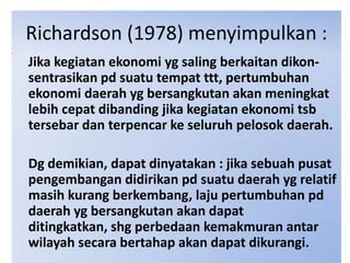 Richardson (1978) menyimpulkan :
Jika kegiatan ekonomi yg saling berkaitan dikon-
sentrasikan pd suatu tempat ttt, pertumbuhan
ekonomi daerah yg bersangkutan akan meningkat
lebih cepat dibanding jika kegiatan ekonomi tsb
tersebar dan terpencar ke seluruh pelosok daerah.

Dg demikian, dapat dinyatakan : jika sebuah pusat
pengembangan didirikan pd suatu daerah yg relatif
masih kurang berkembang, laju pertumbuhan pd
daerah yg bersangkutan akan dapat
ditingkatkan, shg perbedaan kemakmuran antar
wilayah secara bertahap akan dapat dikurangi.
 
