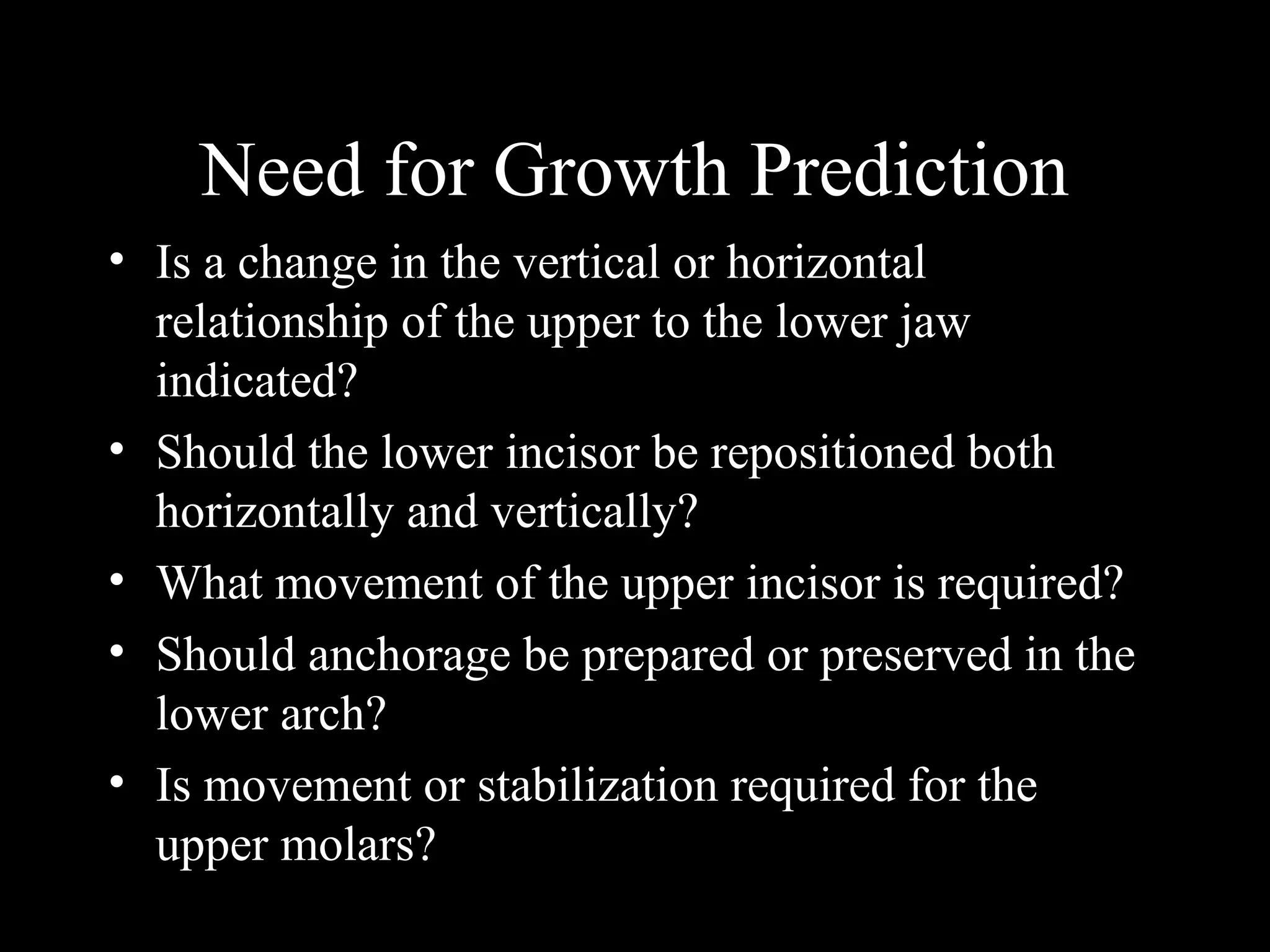 Need for Growth Prediction
• Is a change in the vertical or horizontal
relationship of the upper to the lower jaw
indicated?
• Should the lower incisor be repositioned both
horizontally and vertically?
• What movement of the upper incisor is required?
• Should anchorage be prepared or preserved in the
lower arch?
• Is movement or stabilization required for the
upper molars?
www.indiandentalacademy.com
 