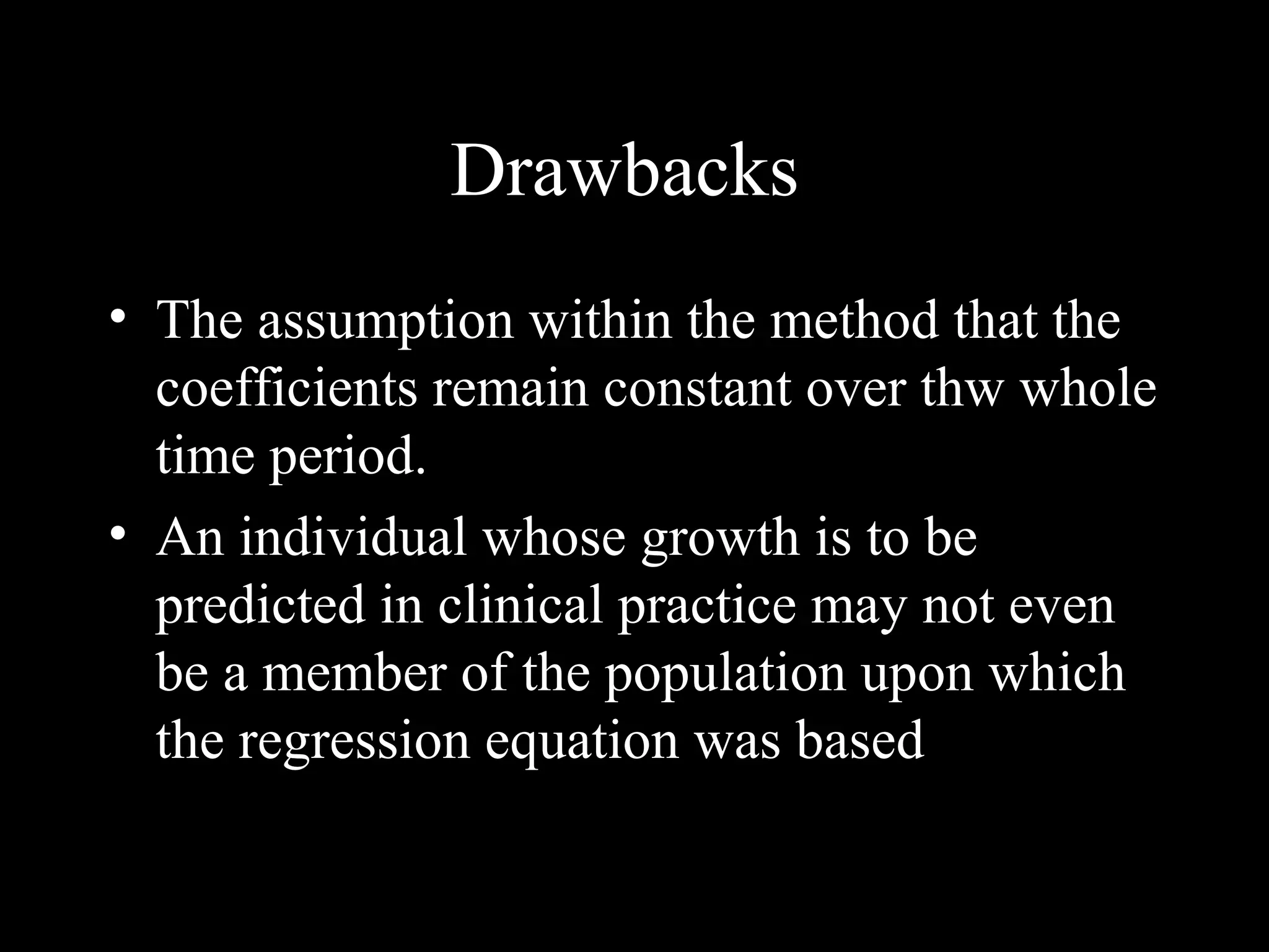 Drawbacks
• The assumption within the method that the
coefficients remain constant over thw whole
time period.
• An individual whose growth is to be
predicted in clinical practice may not even
be a member of the population upon which
the regression equation was based
www.indiandentalacademy.com
 
