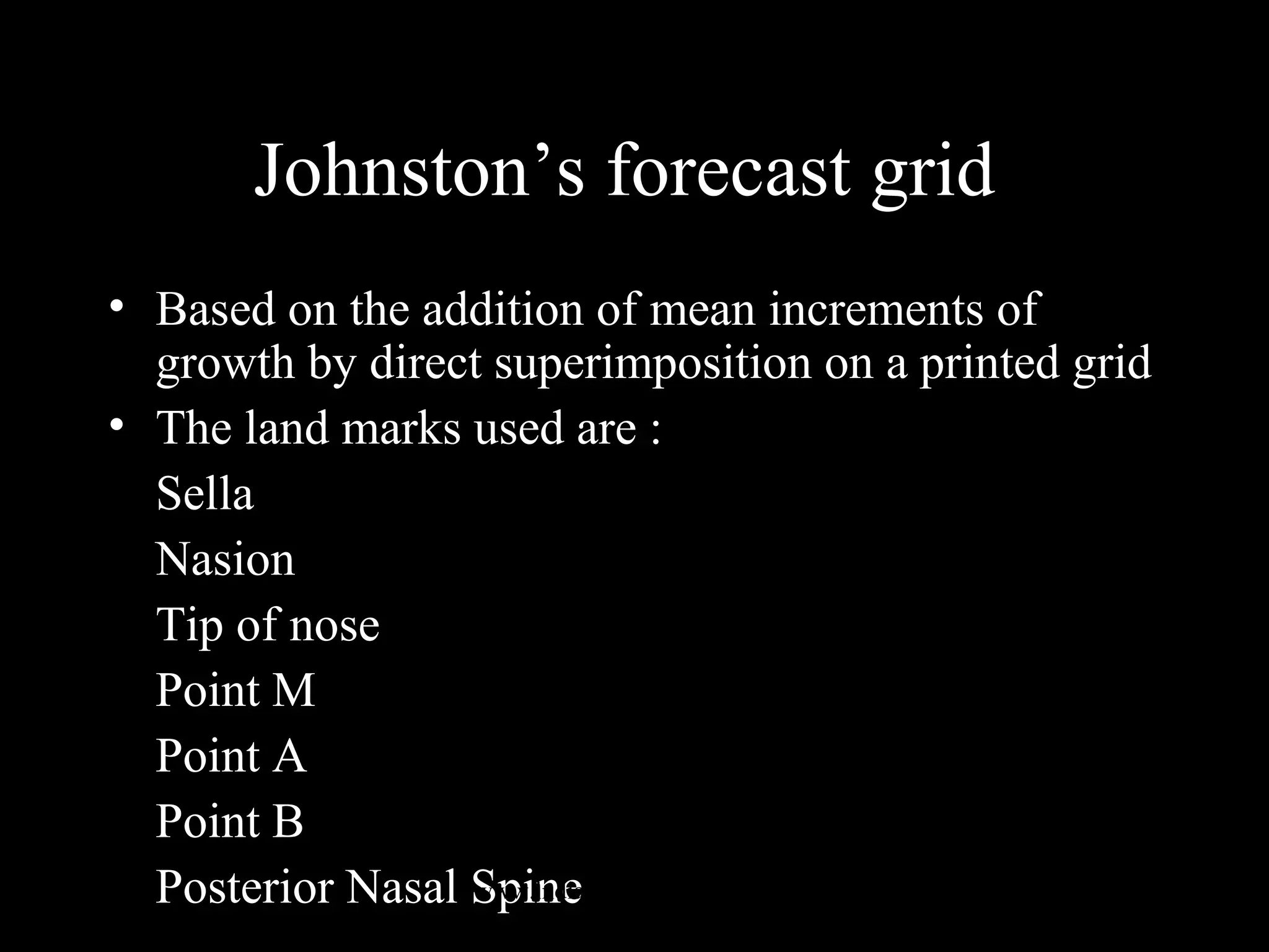 Johnston’s forecast grid
• Based on the addition of mean increments of
growth by direct superimposition on a printed grid
• The land marks used are :
Sella
Nasion
Tip of nose
Point M
Point A
Point B
Posterior Nasal Spinewww.indiandentalacademy.com
 