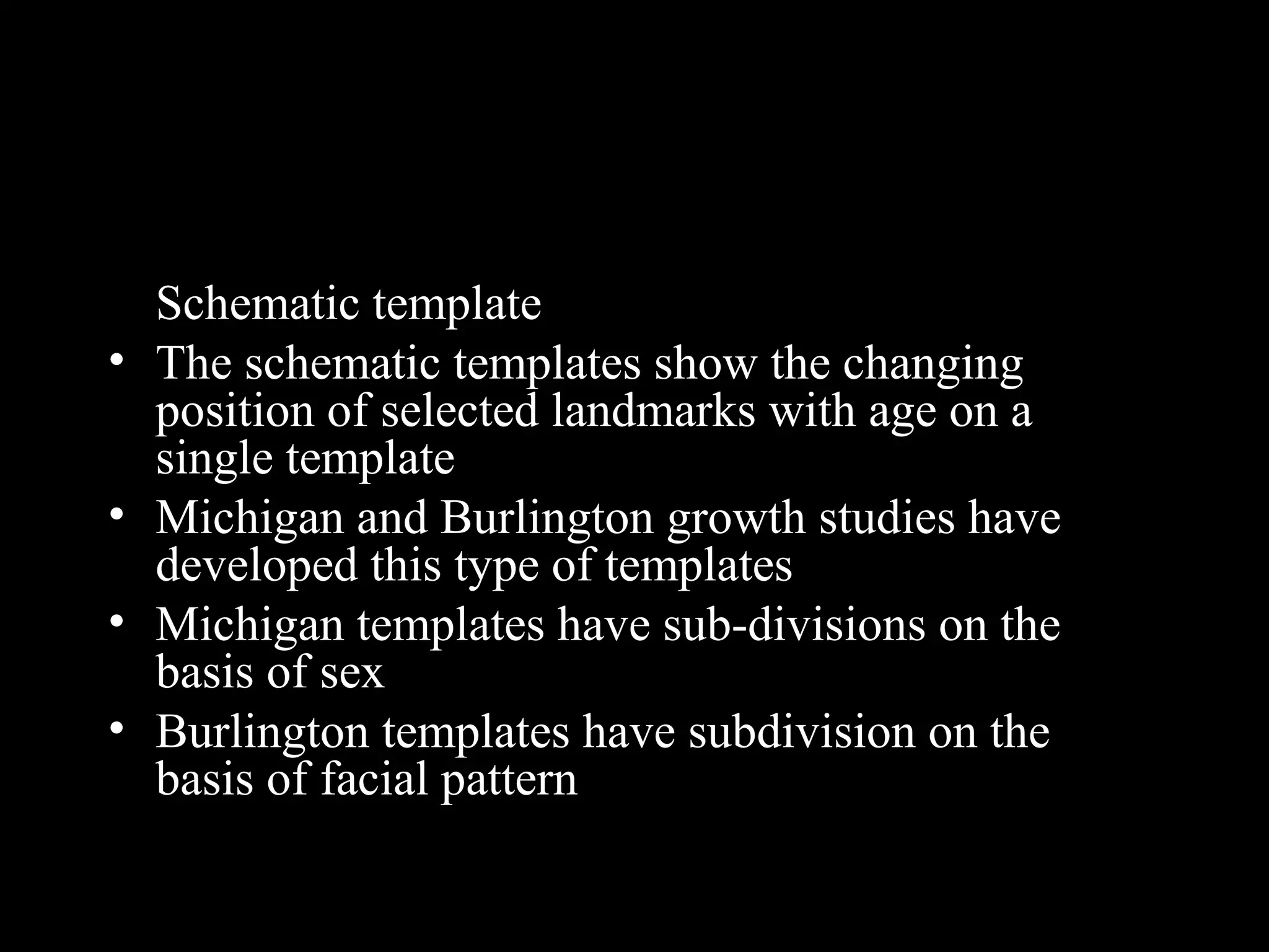 Schematic template
• The schematic templates show the changing
position of selected landmarks with age on a
single template
• Michigan and Burlington growth studies have
developed this type of templates
• Michigan templates have sub-divisions on the
basis of sex
• Burlington templates have subdivision on the
basis of facial pattern
www.indiandentalacademy.com
 