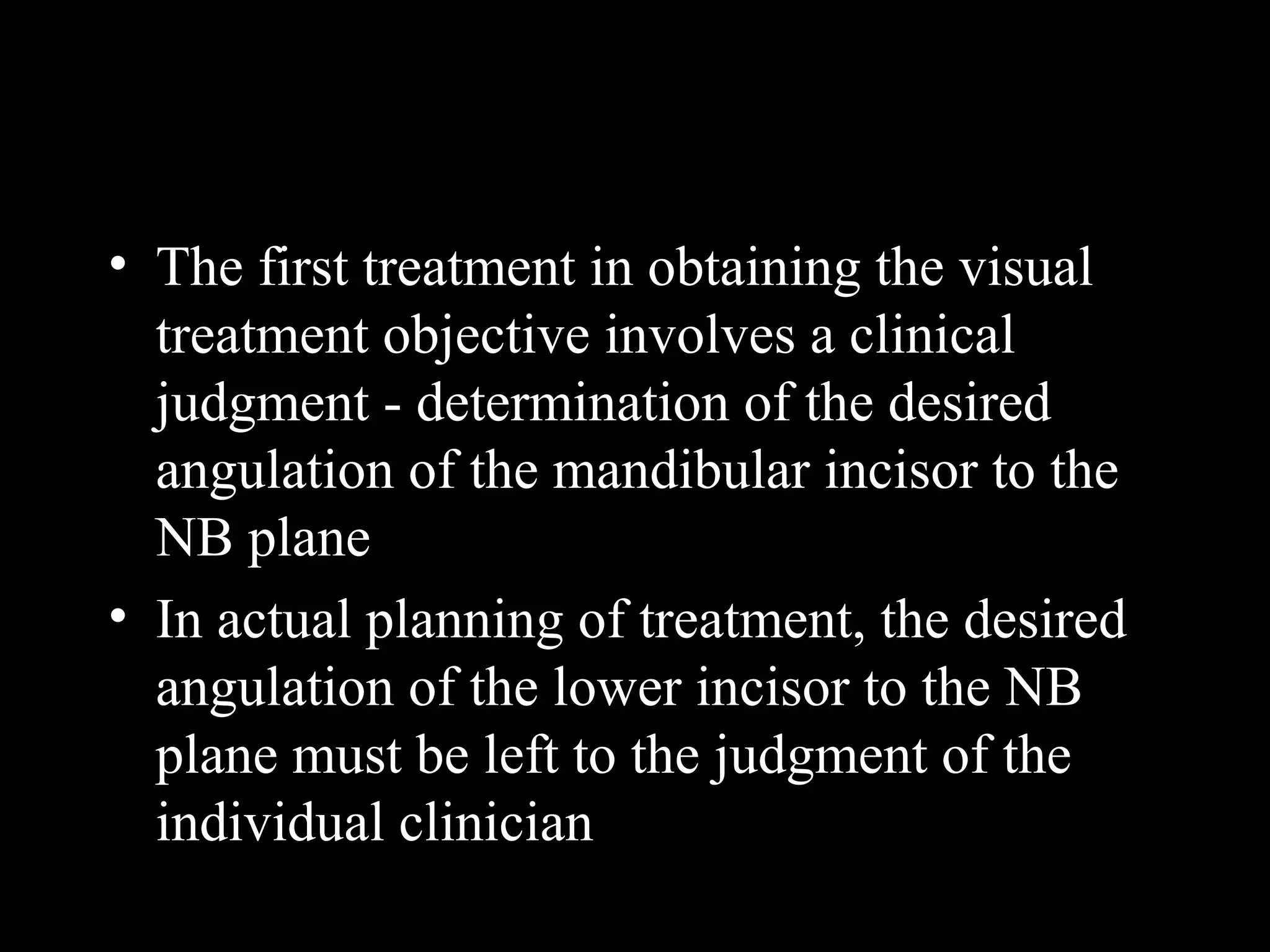 • The first treatment in obtaining the visual
treatment objective involves a clinical
judgment - determination of the desired
angulation of the mandibular incisor to the
NB plane
• In actual planning of treatment, the desired
angulation of the lower incisor to the NB
plane must be left to the judgment of the
individual clinician
www.indiandentalacademy.com
 