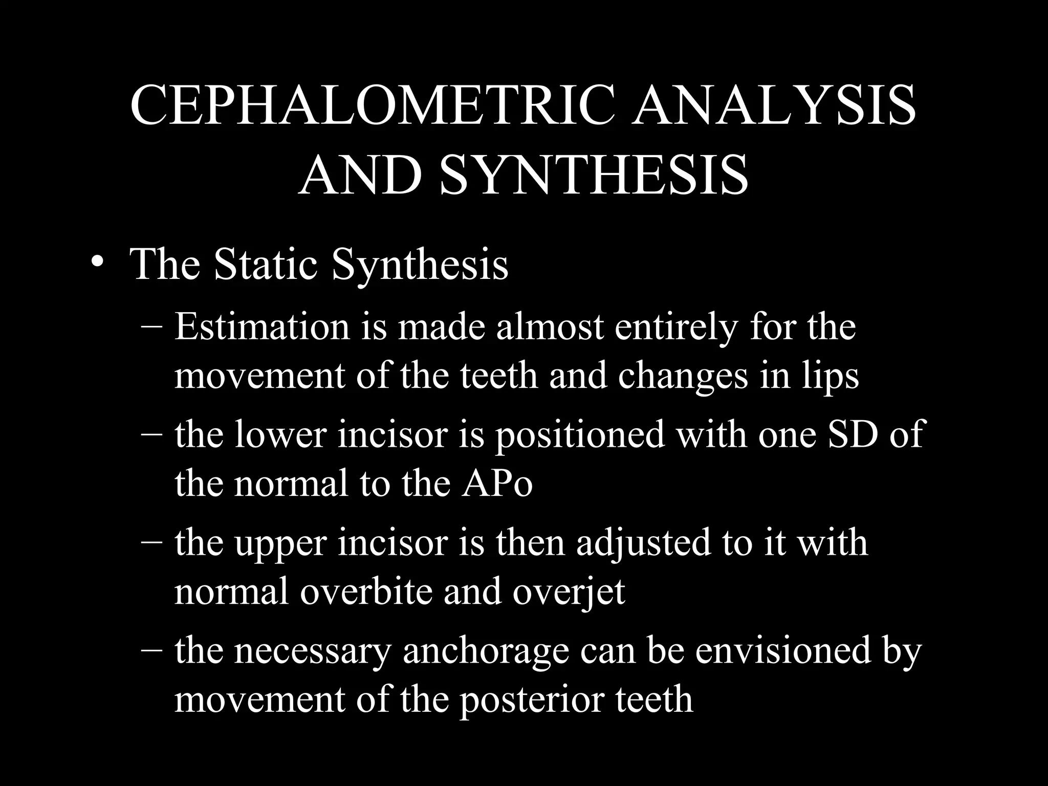 CEPHALOMETRIC ANALYSIS
AND SYNTHESIS
• The Static Synthesis
– Estimation is made almost entirely for the
movement of the teeth and changes in lips
– the lower incisor is positioned with one SD of
the normal to the APo
– the upper incisor is then adjusted to it with
normal overbite and overjet
– the necessary anchorage can be envisioned by
movement of the posterior teeth
www.indiandentalacademy.com
 