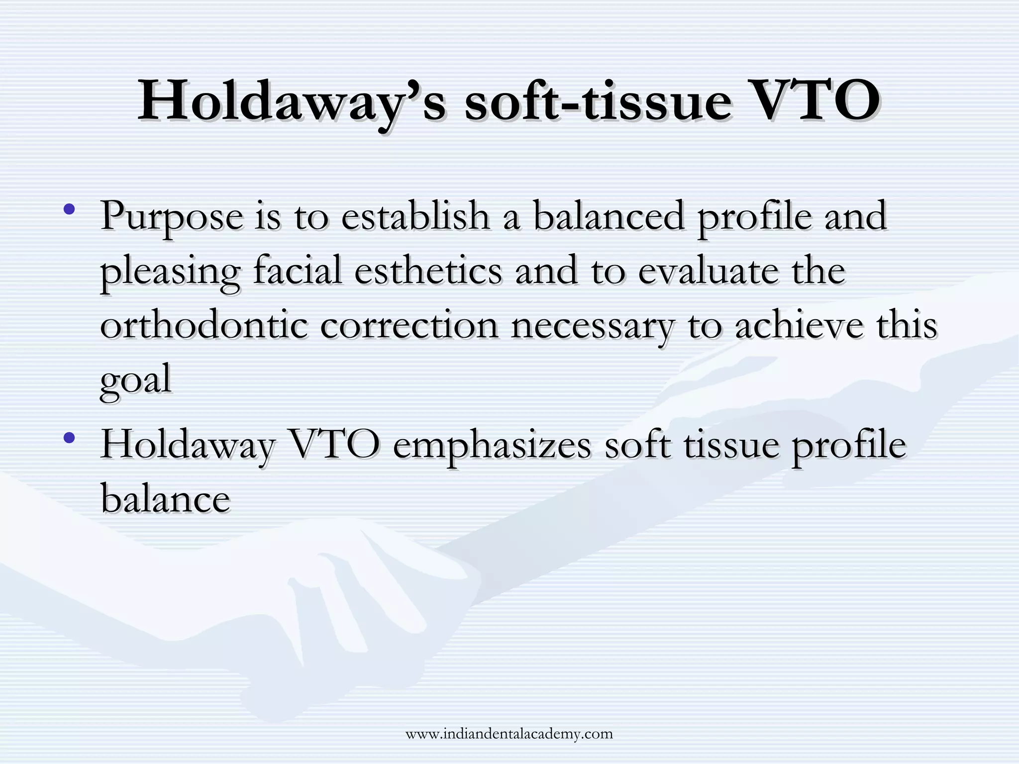 Holdaway’s soft-tissue VTO
• Purpose is to establish a balanced profile and
pleasing facial esthetics and to evaluate the
orthodontic correction necessary to achieve this
goal
• Holdaway VTO emphasizes soft tissue profile
balance

www.indiandentalacademy.com

 