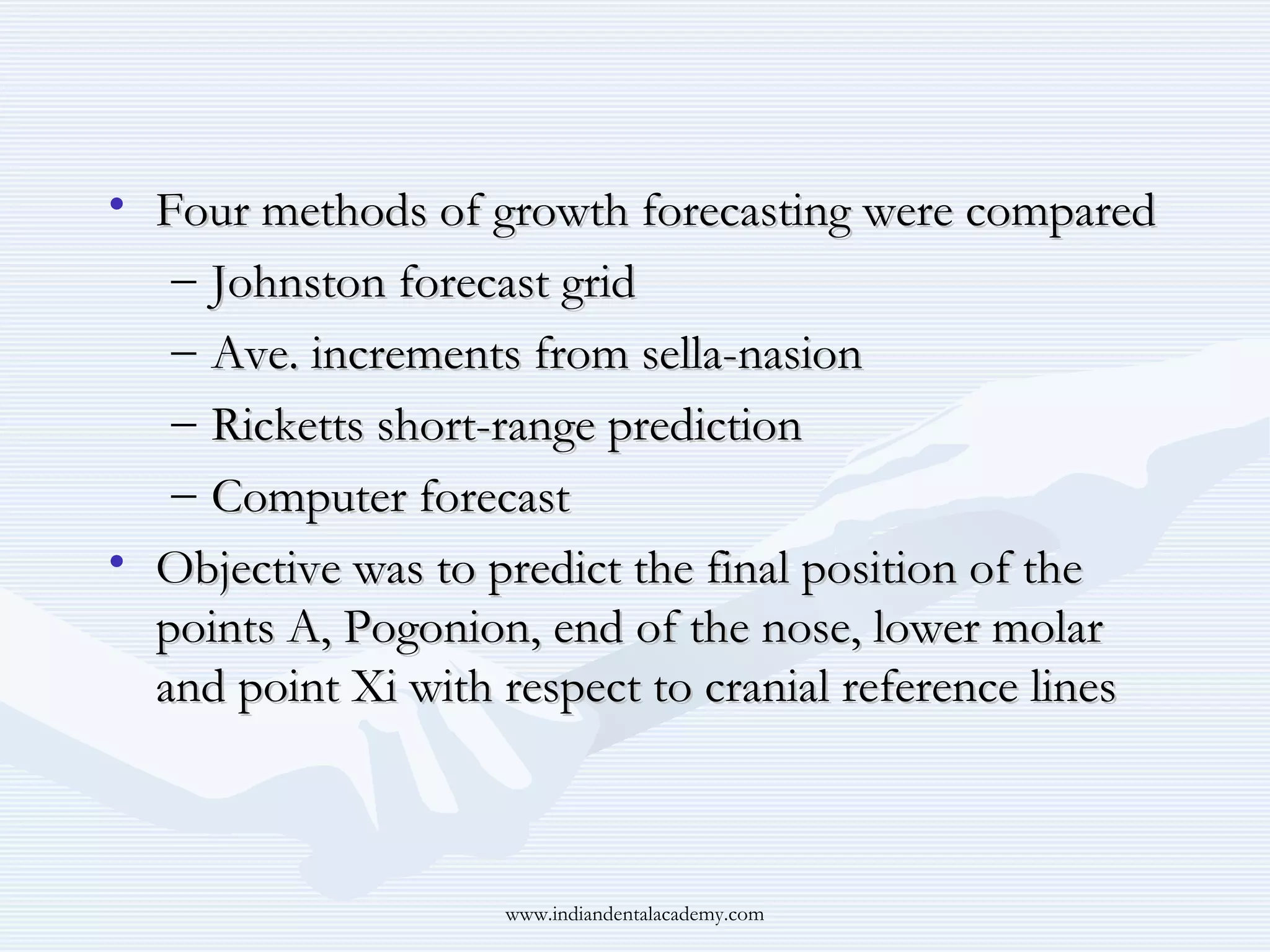 • Four methods of growth forecasting were compared
– Johnston forecast grid
– Ave. increments from sella-nasion
– Ricketts short-range prediction
– Computer forecast
• Objective was to predict the final position of the
points A, Pogonion, end of the nose, lower molar
and point Xi with respect to cranial reference lines

www.indiandentalacademy.com

 