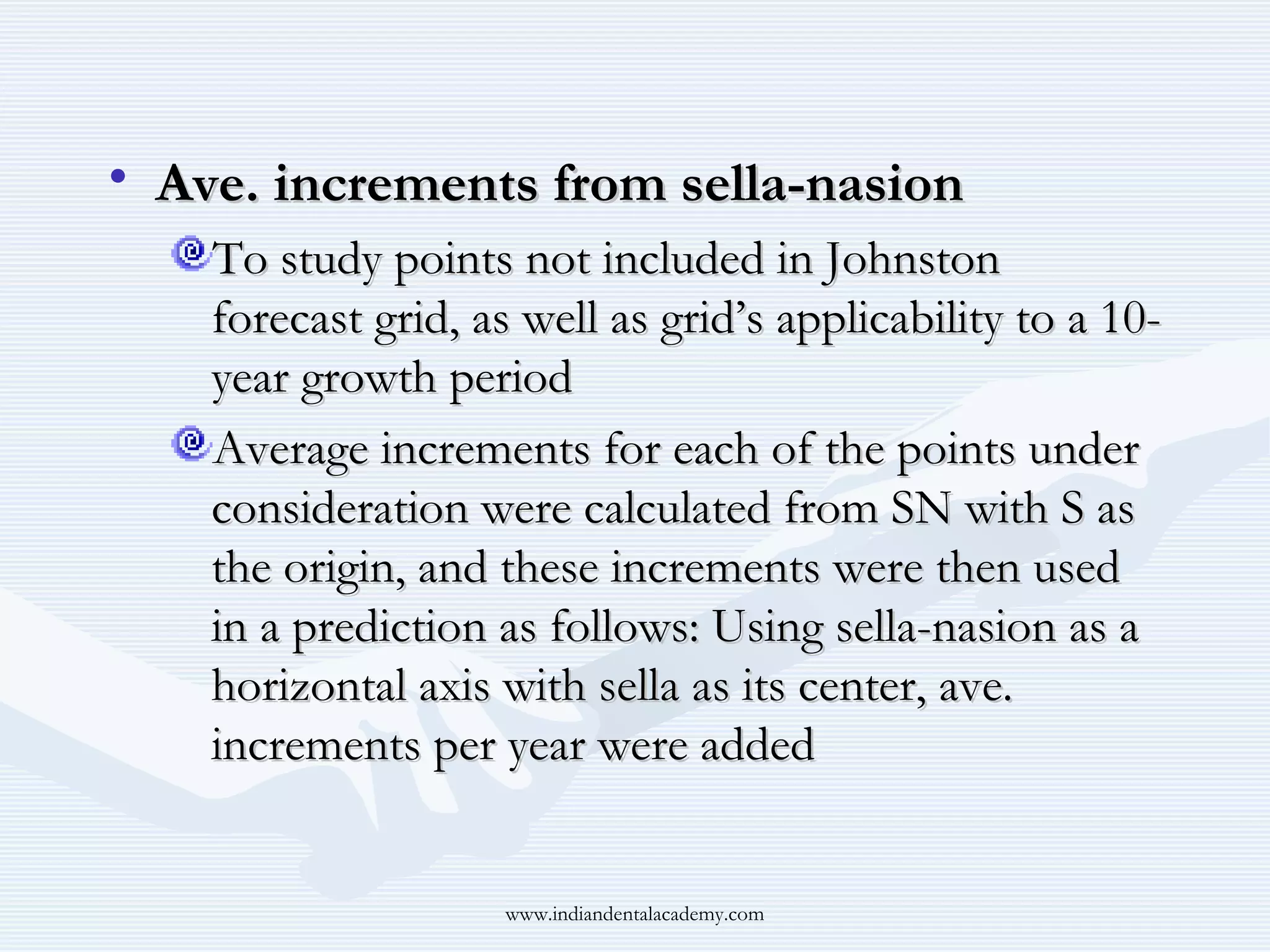 • Ave. increments from sella-nasion
To study points not included in Johnston
forecast grid, as well as grid’s applicability to a 10year growth period
Average increments for each of the points under
consideration were calculated from SN with S as
the origin, and these increments were then used
in a prediction as follows: Using sella-nasion as a
horizontal axis with sella as its center, ave.
increments per year were added

www.indiandentalacademy.com

 
