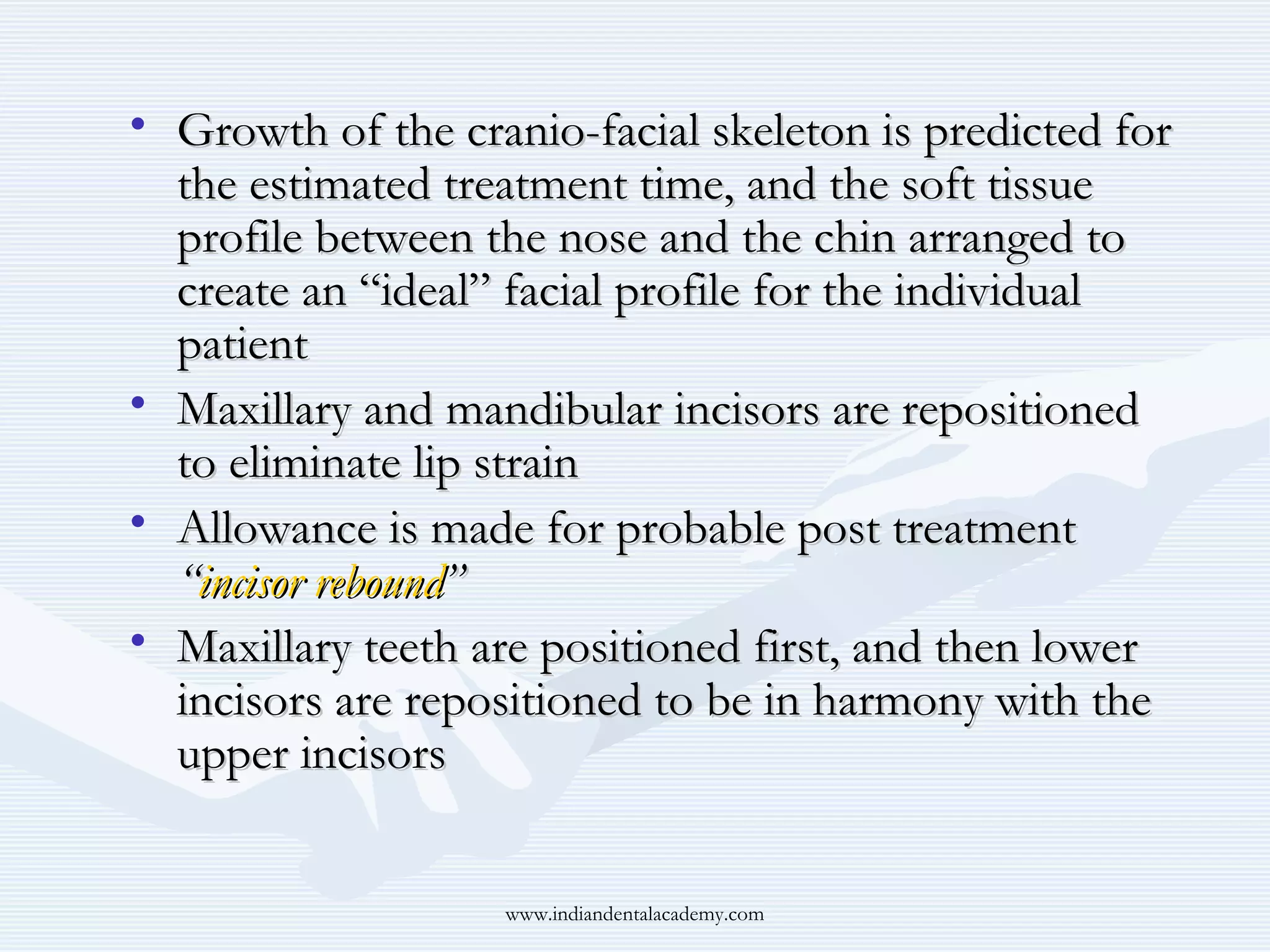 • Growth of the cranio-facial skeleton is predicted for
the estimated treatment time, and the soft tissue
profile between the nose and the chin arranged to
create an “ideal” facial profile for the individual
patient
• Maxillary and mandibular incisors are repositioned
to eliminate lip strain
• Allowance is made for probable post treatment
“incisor rebound”
• Maxillary teeth are positioned first, and then lower
incisors are repositioned to be in harmony with the
upper incisors
www.indiandentalacademy.com

 