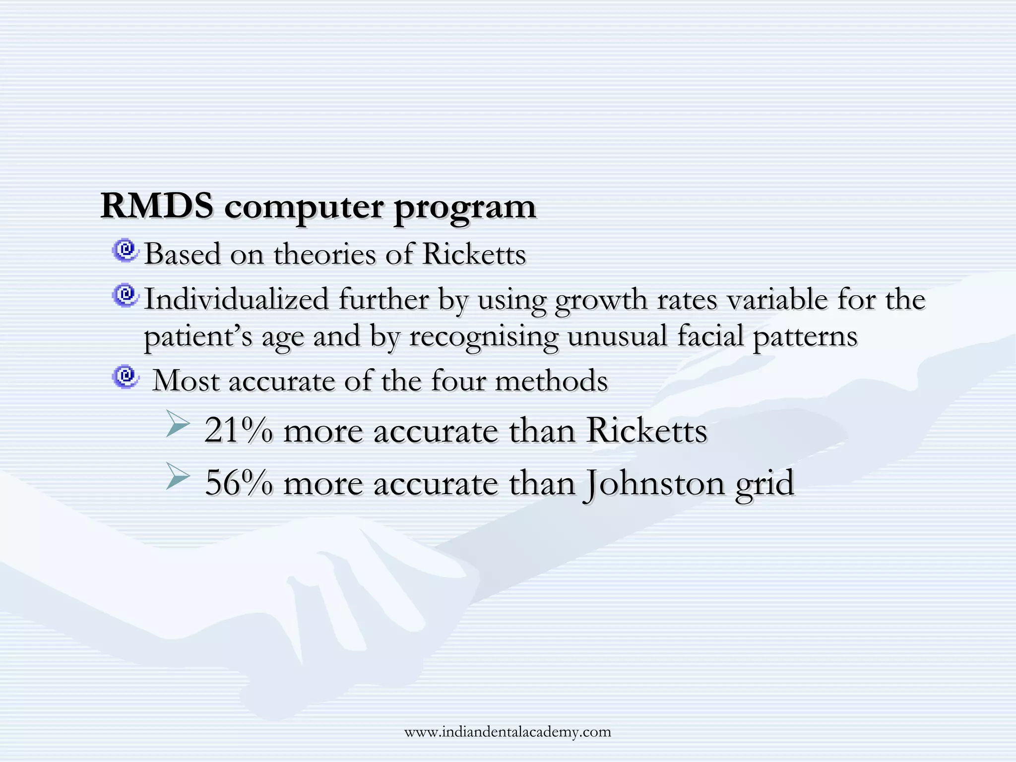 RMDS computer program
Based on theories of Ricketts
Individualized further by using growth rates variable for the
patient’s age and by recognising unusual facial patterns
Most accurate of the four methods

 21% more accurate than Ricketts
 56% more accurate than Johnston grid

www.indiandentalacademy.com

 