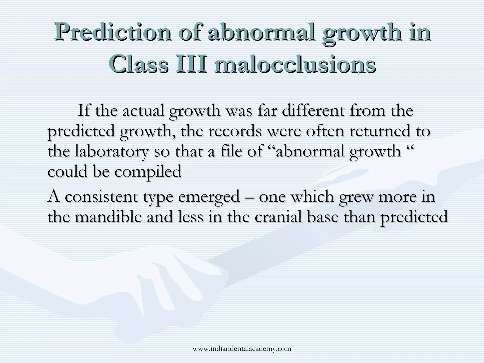 Prediction of abnormal growth in
Class III malocclusions
If the actual growth was far different from the
predicted growth, the records were often returned to
the laboratory so that a file of “abnormal growth “
could be compiled
A consistent type emerged – one which grew more in
the mandible and less in the cranial base than predicted

www.indiandentalacademy.com

 