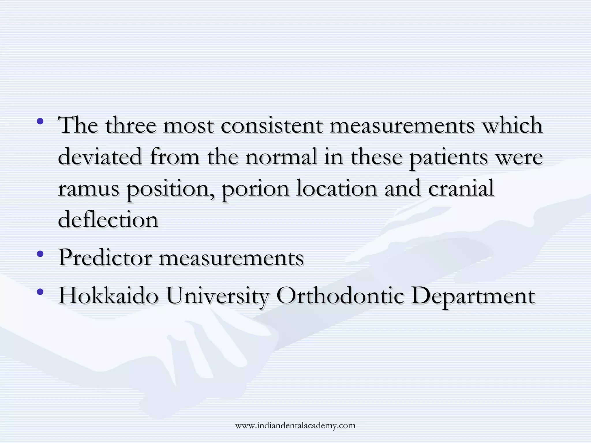 • The three most consistent measurements which
deviated from the normal in these patients were
ramus position, porion location and cranial
deflection
• Predictor measurements
• Hokkaido University Orthodontic Department

www.indiandentalacademy.com

 