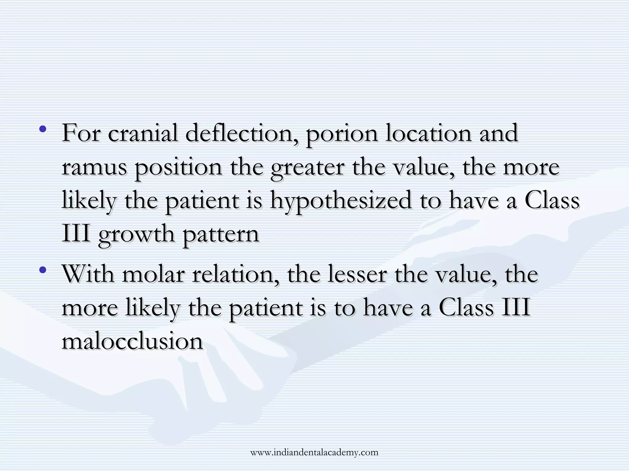 • For cranial deflection, porion location and
ramus position the greater the value, the more
likely the patient is hypothesized to have a Class
III growth pattern
• With molar relation, the lesser the value, the
more likely the patient is to have a Class III
malocclusion

www.indiandentalacademy.com

 
