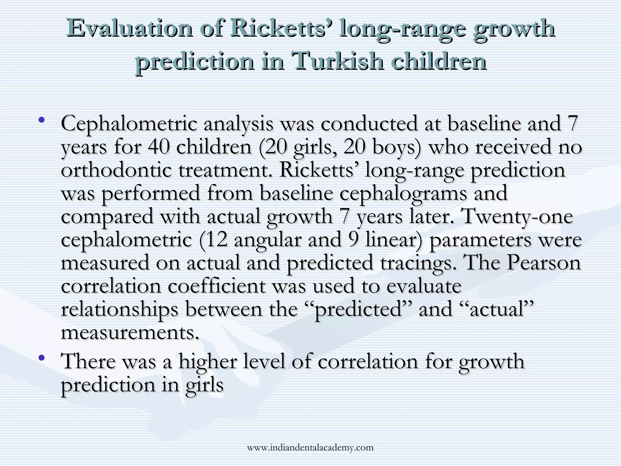 Evaluation of Ricketts’ long-range growth
prediction in Turkish children
• Cephalometric analysis was conducted at baseline and 7
years for 40 children (20 girls, 20 boys) who received no
orthodontic treatment. Ricketts’ long-range prediction
was performed from baseline cephalograms and
compared with actual growth 7 years later. Twenty-one
cephalometric (12 angular and 9 linear) parameters were
measured on actual and predicted tracings. The Pearson
correlation coefficient was used to evaluate
relationships between the “predicted” and “actual”
measurements.
• There was a higher level of correlation for growth
prediction in girls
www.indiandentalacademy.com

 