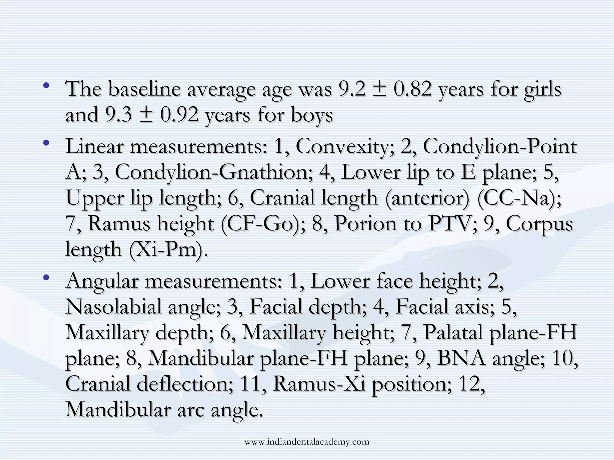 • The baseline average age was 9.2 ± 0.82 years for girls
and 9.3 ± 0.92 years for boys
• Linear measurements: 1, Convexity; 2, Condylion-Point
A; 3, Condylion-Gnathion; 4, Lower lip to E plane; 5,
Upper lip length; 6, Cranial length (anterior) (CC-Na);
7, Ramus height (CF-Go); 8, Porion to PTV; 9, Corpus
length (Xi-Pm).
• Angular measurements: 1, Lower face height; 2,
Nasolabial angle; 3, Facial depth; 4, Facial axis; 5,
Maxillary depth; 6, Maxillary height; 7, Palatal plane-FH
plane; 8, Mandibular plane-FH plane; 9, BNA angle; 10,
Cranial deflection; 11, Ramus-Xi position; 12,
Mandibular arc angle.
www.indiandentalacademy.com

 