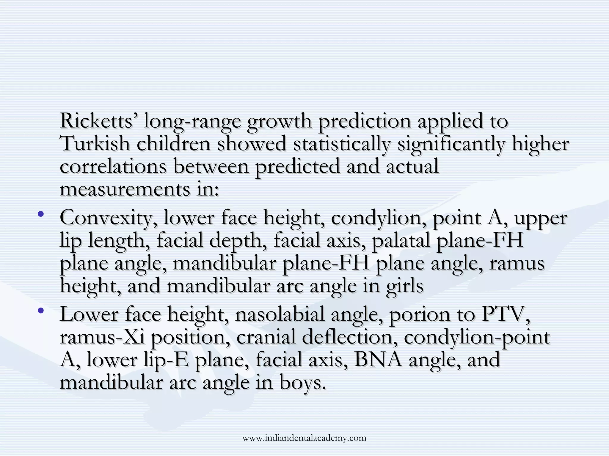 Ricketts’ long-range growth prediction applied to
Turkish children showed statistically significantly higher
correlations between predicted and actual
measurements in:
• Convexity, lower face height, condylion, point A, upper
lip length, facial depth, facial axis, palatal plane-FH
plane angle, mandibular plane-FH plane angle, ramus
height, and mandibular arc angle in girls
• Lower face height, nasolabial angle, porion to PTV,
ramus-Xi position, cranial deflection, condylion-point
A, lower lip-E plane, facial axis, BNA angle, and
mandibular arc angle in boys.
www.indiandentalacademy.com

 