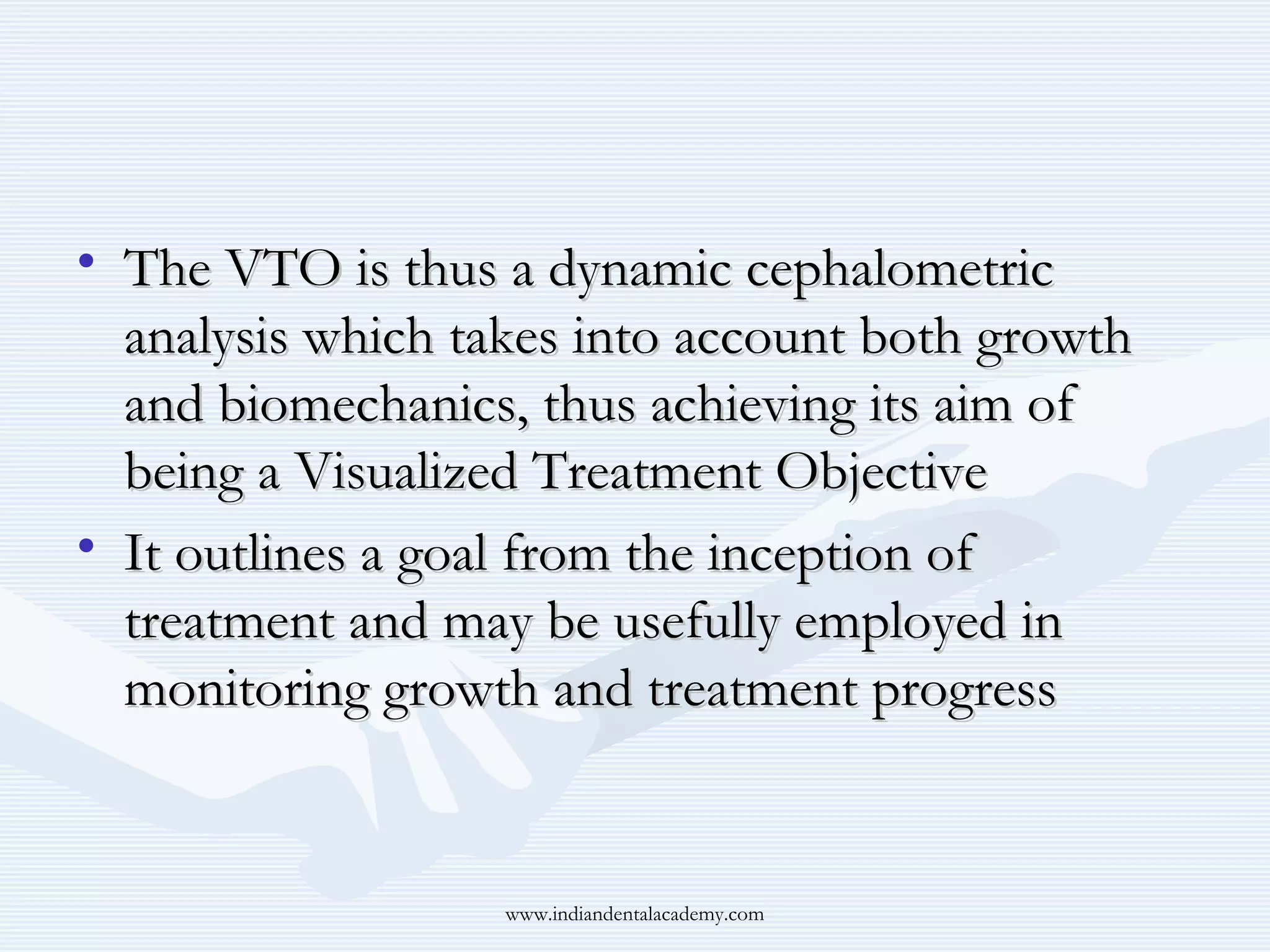 • The VTO is thus a dynamic cephalometric
analysis which takes into account both growth
and biomechanics, thus achieving its aim of
being a Visualized Treatment Objective
• It outlines a goal from the inception of
treatment and may be usefully employed in
monitoring growth and treatment progress

www.indiandentalacademy.com

 