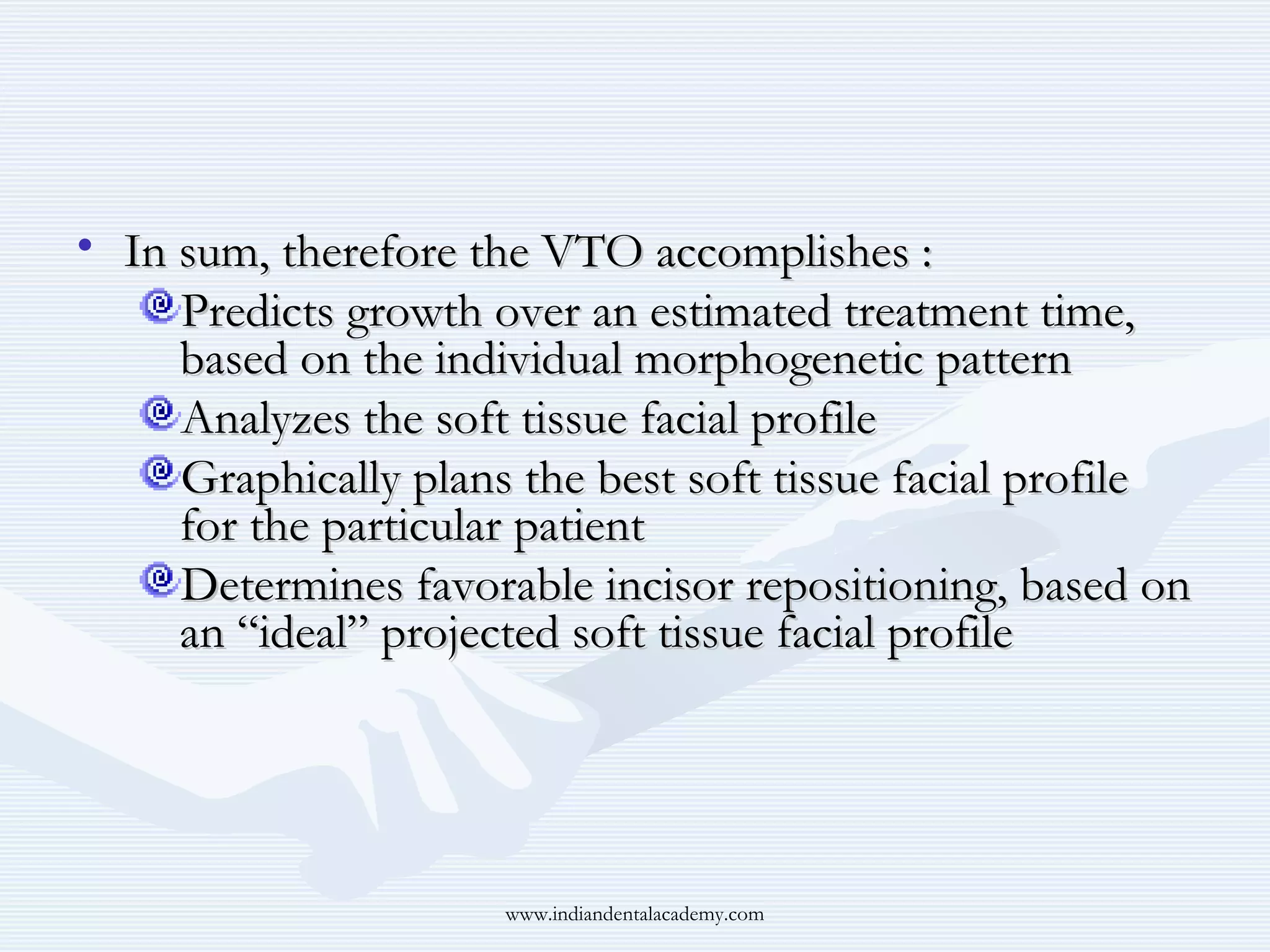 • In sum, therefore the VTO accomplishes :
Predicts growth over an estimated treatment time,
based on the individual morphogenetic pattern
Analyzes the soft tissue facial profile
Graphically plans the best soft tissue facial profile
for the particular patient
Determines favorable incisor repositioning, based on
an “ideal” projected soft tissue facial profile

www.indiandentalacademy.com

 