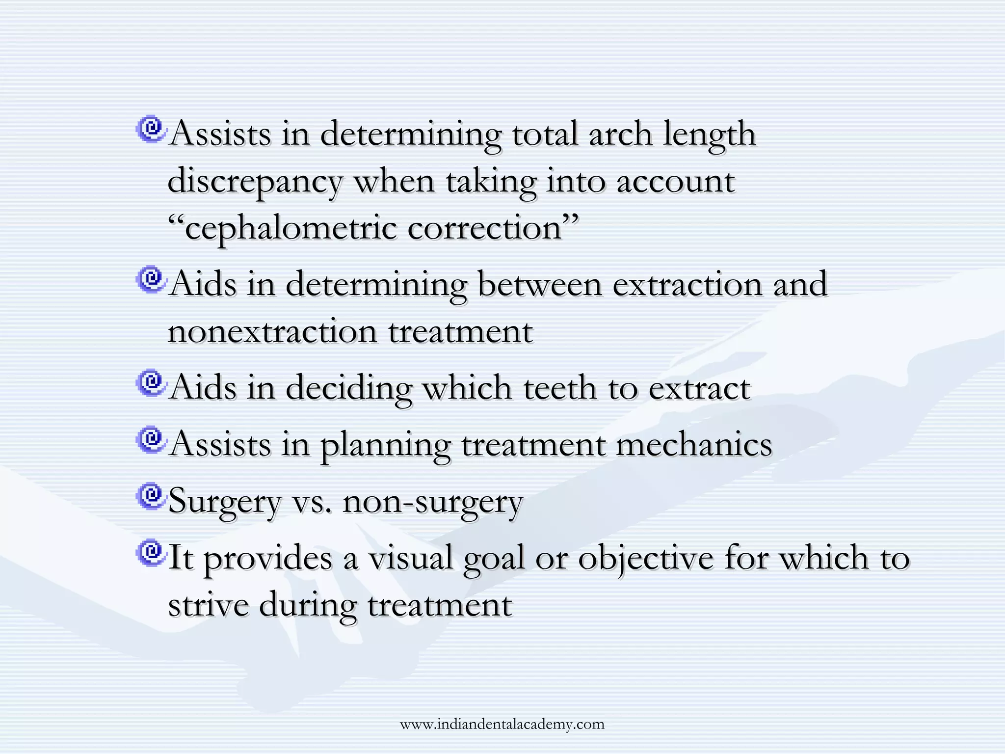 Assists in determining total arch length
discrepancy when taking into account
“cephalometric correction”
Aids in determining between extraction and
nonextraction treatment
Aids in deciding which teeth to extract
Assists in planning treatment mechanics
Surgery vs. non-surgery
It provides a visual goal or objective for which to
strive during treatment
www.indiandentalacademy.com

 