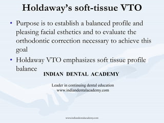 Holdaway’s soft-tissue VTO
• Purpose is to establish a balanced profile and
pleasing facial esthetics and to evaluate the
orthodontic correction necessary to achieve this
goal
• Holdaway VTO emphasizes soft tissue profile
balance
INDIAN DENTAL ACADEMY
Leader in continuing dental education
www.indiandentalacademy.com
www.indiandentalacademy.com
 