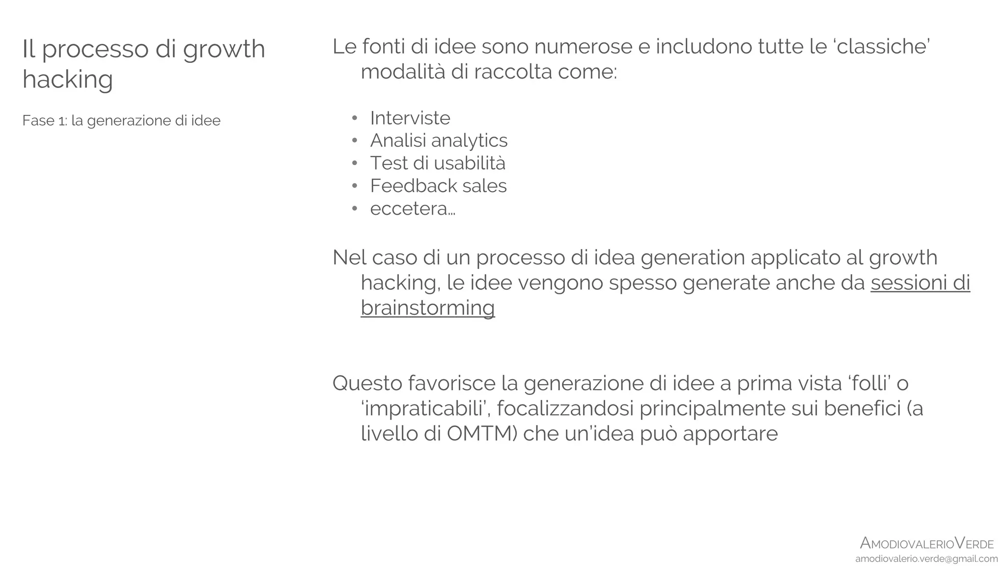 AMODIOVALERIOVERDE
amodiovalerio.verde@gmail.com
Le fonti di idee sono numerose e includono tutte le ‘classiche’
modalità di raccolta come:
• Interviste
• Analisi analytics
• Test di usabilità
• Feedback sales
• eccetera…
Nel caso di un processo di idea generation applicato al growth
hacking, le idee vengono spesso generate anche da sessioni di
brainstorming
Questo favorisce la generazione di idee a prima vista ‘folli’ o
‘impraticabili’, focalizzandosi principalmente sui benefici (a
livello di OMTM) che un’idea può apportare
Il processo di growth
hacking
Fase 1: la generazione di idee
 