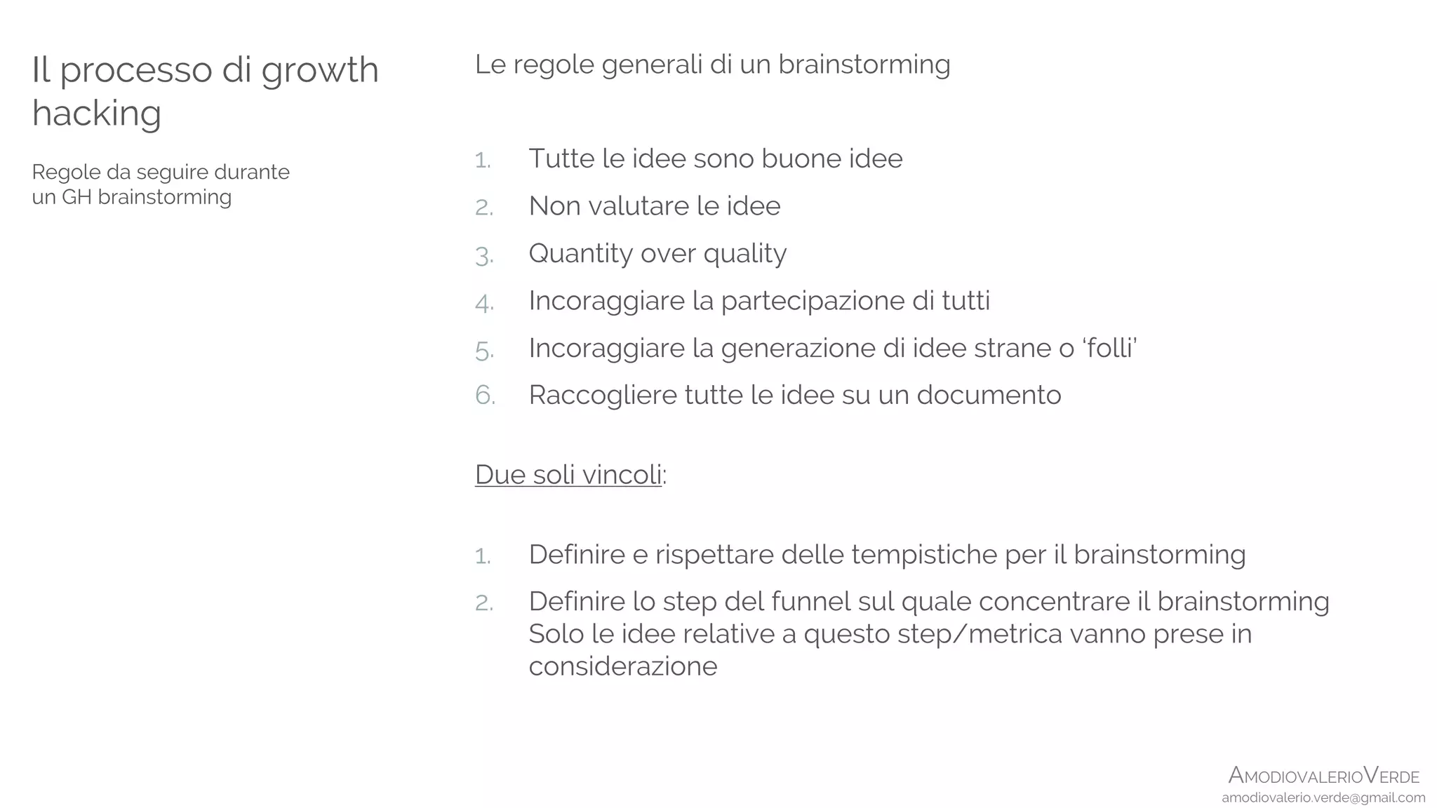 AMODIOVALERIOVERDE
amodiovalerio.verde@gmail.com
Le regole generali di un brainstorming
1. Tutte le idee sono buone idee
2. Non valutare le idee
3. Quantity over quality
4. Incoraggiare la partecipazione di tutti
5. Incoraggiare la generazione di idee strane o ‘folli’
6. Raccogliere tutte le idee su un documento
Due soli vincoli:
1. Definire e rispettare delle tempistiche per il brainstorming
2. Definire lo step del funnel sul quale concentrare il brainstorming
Solo le idee relative a questo step/metrica vanno prese in
considerazione
Il processo di growth
hacking
Regole da seguire durante
un GH brainstorming
 