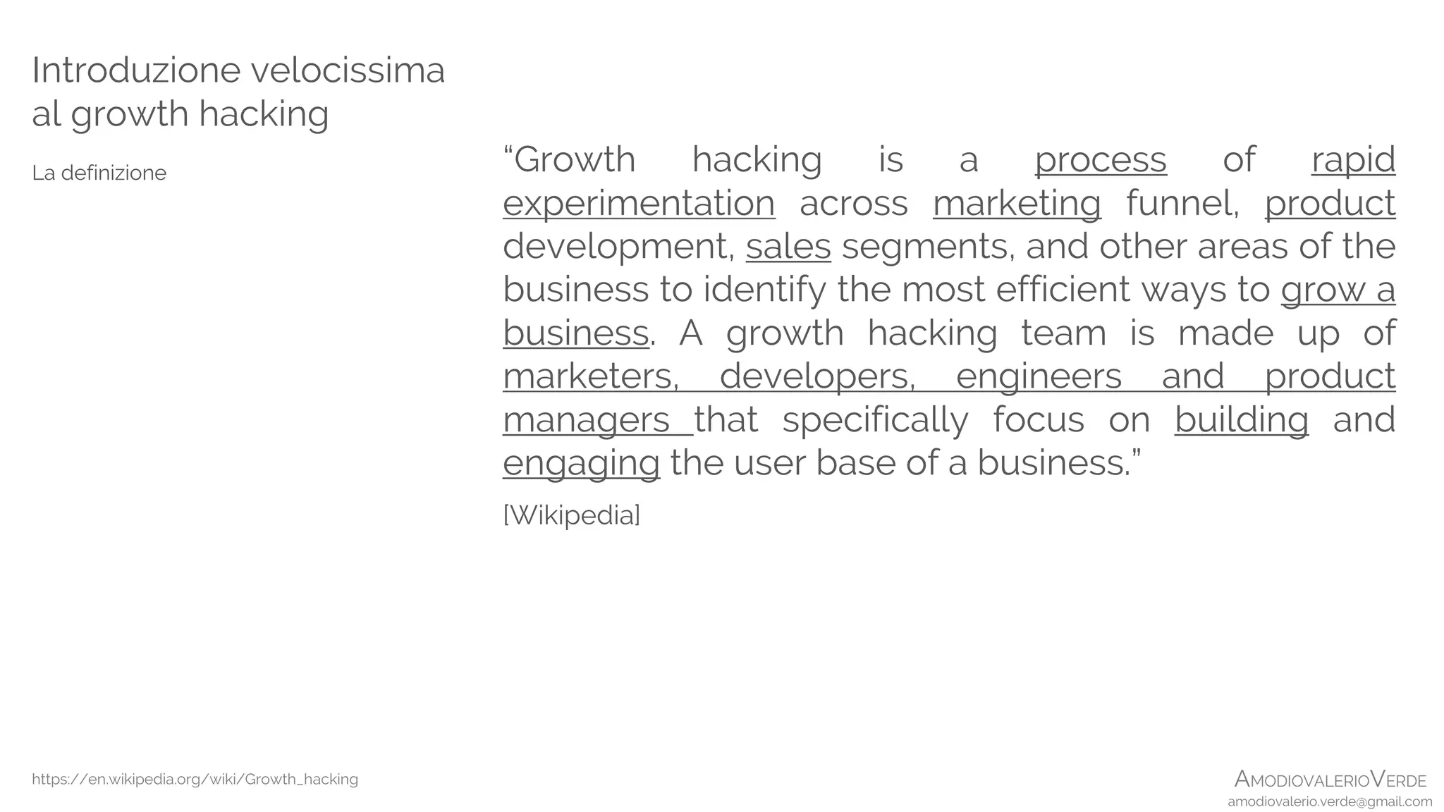 AMODIOVALERIOVERDE
amodiovalerio.verde@gmail.com
Introduzione velocissima
al growth hacking
La definizione “Growth hacking is a process of rapid
experimentation across marketing funnel, product
development, sales segments, and other areas of the
business to identify the most efficient ways to grow a
business. A growth hacking team is made up of
marketers, developers, engineers and product
managers that specifically focus on building and
engaging the user base of a business.”
[Wikipedia]
https://en.wikipedia.org/wiki/Growth_hacking
 