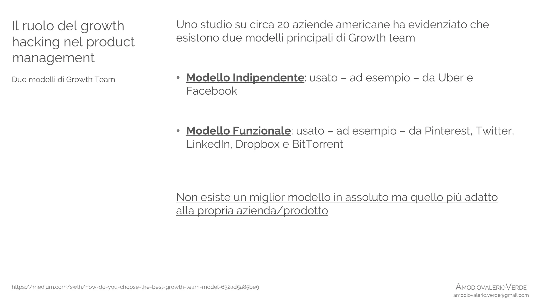 AMODIOVALERIOVERDE
amodiovalerio.verde@gmail.com
Uno studio su circa 20 aziende americane ha evidenziato che
esistono due modelli principali di Growth team
• Modello Indipendente: usato – ad esempio – da Uber e
Facebook
• Modello Funzionale: usato – ad esempio – da Pinterest, Twitter,
LinkedIn, Dropbox e BitTorrent
Non esiste un miglior modello in assoluto ma quello più adatto
alla propria azienda/prodotto
Il ruolo del growth
hacking nel product
management
Due modelli di Growth Team
https://medium.com/swlh/how-do-you-choose-the-best-growth-team-model-632ad5a85be9
 