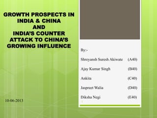 By:-
Shreyansh Suresh Akiwate (A40)
Ajay Kumar Singh (B40)
Ankita (C40)
Jaspreet Walia (D40)
Diksha Negi (E40)
GROWTH PROSPECTS IN
INDIA & CHINA
AND
INDIA’S COUNTER
ATTACK TO CHINA’S
GROWING INFLUENCE
110-06-2013
 
