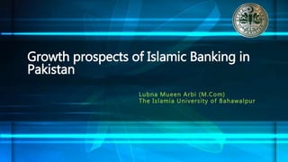Lubna Mueen Arbi (M.Com)
The Islamia University of Bahawalpur
Growth prospects of Islamic Banking in
Pakistan
 
