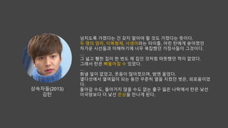 상속자들(2013)
김탄
넘치도록 가졌다는 건 갖지 말아야 할 것도 가졌다는 뜻이다.
두 명의 엄마, 이복형제, 사생아라는 타이틀, 어린 탄에게 쏟아졌던
차가운 시선들과 이해하기에 너무 복잡했던 가정사들이 그것이다.
…
그 넓고 휑한 집이 한 번도 제 집인 것처럼 따뜻했던 적이 없었다.
그래서 탄은 삐뚤어질 수 있었다.
…
화낼 일이 없었고, 웃음이 많아졌으며, 밤엔 울었다.
열다섯에서 열여덟이 되는 동안 꾸준히 옆을 지켰던 벗은, 외로움이었
다.
돌아갈 수도, 돌아가지 않을 수도 없는 출구 잃은 나락에서 탄은 낯선
이국땅보다 더 낯선 은상을 만나게 된다.
 