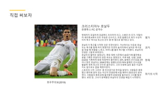 크리스티아누 호날두
유벤투스 FC 공격수
현재까지 유일하게 잉글랜드 프리미어 리그, 스페인 라 리가, 이탈리
아 세리에 A에서 모두 우승한 선수이고, 또한 발롱도르 최다 수상자
이자 축구 역사상 최고의 선수 중 한 명으로 평가받고 있다.
호우주의보(2019)
평가
과거
현재
위기의 시작
직접 써보자
호날두가 축구를 시작한 것은 우연이었다. 가난하다는 이유로 호날
두는 축구를 함께 하지 못했지만 우연히 놀이터에서 날아온 축구공
을 찼을 때 희열을 느꼈고, 어머니를 졸라 축구를 시작했다. 호날두의
인생은 그렇게 바뀌었다.
호날두의 활약은 엄청났다. 맨유 데뷔 시즌에서 40경기에 출전해 6
골을 기록한 호날두의 성장 속도는 엄청났고, 이후 9골, 12골, 23골,
42골을 기록하며 점점 득점력이 좋아졌다. EPL 올해의 선수상을 2번
이나 받은 호날두는 2008년에는 발롱도르와 FIFA 올해의 선수상을
휩쓸며 세계 최고의 선수로 올라섰다. 그의 인생에 걸린 돌은 지금까
지도 앞으로도 없을 예정이었다.
스토리의 시작 그러던 중 친선경기로 한국을 찾았다. 사람들은 환호
했고 벤치에 앉아 있는 자신이 전광판에 비칠 때마다 환호성이 쏟아
졌다. 사람들의 환호성에 둘러쌓여 운동장을 둘러보다 그녀를 발견
했다. 로빈 장. 그녀가 완벽했던 호날두의 인생을 헤집기 시작한다.
 
