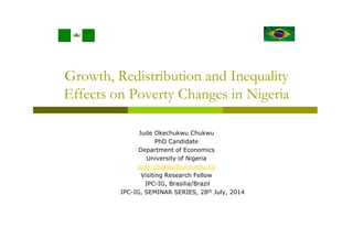 Growth, Redistribution and Inequality
Effects on Poverty Changes in Nigeria
Jude Okechukwu Chukwu
PhD Candidate
Department of Economics
University of Nigeria
jude.chukwu@unn.edu.ng
Visiting Research Fellow
IPC-IG, Brasilia/Brazil
IPC-IG, SEMINAR SERIES, 28th July, 2014
 