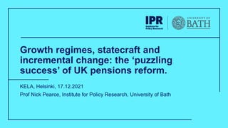 Growth regimes, statecraft and
incremental change: the ‘puzzling
success’ of UK pensions reform.
KELA, Helsinki, 17.12.2021
Prof Nick Pearce, Institute for Policy Research, University of Bath
 
