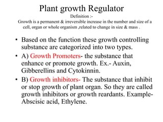 Plant growth Regulator
Definition :-
Growth is a permanent & irreversible increase in the number and size of a
cell, organ or whole organism ,related to change in size & mass .
• Based on the function these growth controlling
substance are categorized into two types.
• A) Growth Promoters- the substance that
enhance or promote growth. Ex.- Auxin,
Gibberellins and Cytokinnin.
• B) Growth inhibitors- The substance that inhibit
or stop growth of plant organ. So they are called
growth inhibitors or growth reardants. Example-
Abscisic acid, Ethylene.
 