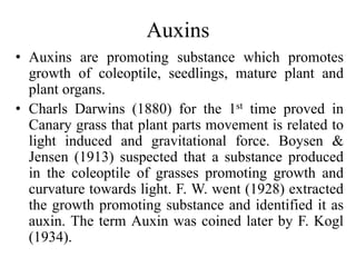 Auxins
• Auxins are promoting substance which promotes
growth of coleoptile, seedlings, mature plant and
plant organs.
• Charls Darwins (1880) for the 1st time proved in
Canary grass that plant parts movement is related to
light induced and gravitational force. Boysen &
Jensen (1913) suspected that a substance produced
in the coleoptile of grasses promoting growth and
curvature towards light. F. W. went (1928) extracted
the growth promoting substance and identified it as
auxin. The term Auxin was coined later by F. Kogl
(1934).
 