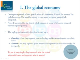 1. The global economy
• During their periods of fast growth, these 13 economies all made the most of the
global economy. The world economy became more open and more tightly
integrated.
• Properly exploited for the benefit of all citizens, it is one of the most powerful
weapons against poverty.
• The high-growth countries benefited in two ways.
– Knowledge - One, they imported ideas, technology, and know-how from the rest of the
world.
– Demand - Two, they exploited global demand, which provided a deep, elastic market for
their goods.

To put it very simply, they imported what the rest of
the world knew, and exported what it wanted.

 