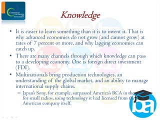 Knowledge
• It is easier to learn something than it is to invent it. That is
why advanced economies do not grow (and cannot grow) at
rates of 7 percent or more, and why lagging economies can
catch up.
• There are many channels through which knowledge can pass
to a developing economy. One is foreign direct investment
(FDI).
• Multinationals bring production technologies, an
understanding of the global market, and an ability to manage
international supply chains.
– Japan’s Sony, for example, surpassed America’s RCA in the market
for small radios, using technology it had licensed from the
American company itself.

 