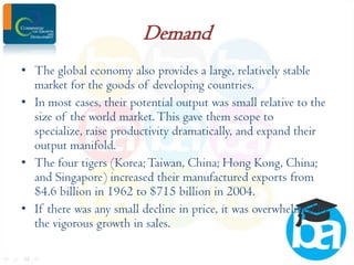 Demand
• The global economy also provides a large, relatively stable
market for the goods of developing countries.
• In most cases, their potential output was small relative to the
size of the world market. This gave them scope to
specialize, raise productivity dramatically, and expand their
output manifold.
• The four tigers (Korea; Taiwan, China; Hong Kong, China;
and Singapore) increased their manufactured exports from
$4.6 billion in 1962 to $715 billion in 2004.
• If there was any small decline in price, it was overwhelmed by
the vigorous growth in sales.

 