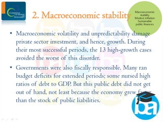 2. Macroeconomic stability
• Macroeconomic volatility and unpredictability damage
private sector investment, and hence, growth. During
their most successful periods, the 13 high-growth cases
avoided the worst of this disorder.
• Governments were also fiscally responsible. Many ran
budget deficits for extended periods; some nursed high
ratios of debt to GDP. But this public debt did not get
out of hand, not least because the economy grew faster
than the stock of public liabilities.

 