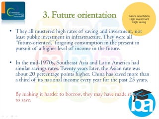 3. Future orientation
• They all mustered high rates of saving and investment, not
least public investment in infrastructure. They were all
“future-oriented,” forgoing consumption in the present in
pursuit of a higher level of income in the future.
• In the mid-1970s, Southeast Asia and Latin America had
similar savings rates. Twenty years later, the Asian rate was
about 20 percentage points higher. China has saved more than
a third of its national income every year for the past 25 years.

By making it harder to borrow, they may have made it easier
to save.

 