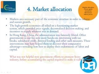 4. Market allocation
• Markets area necessary part of the economic structure in order to achieve
and sustain growth.
• The high-growth economies all relied on a functioning market
system, which provided price signals, decentralized decision making, and
incentives to supply whatever was in demand.
• In Hong Kong, China, the administration was famously liberal. Other
governments in our list were more hands-on, intervening with tax
breaks, subsidized credit, directed lending and other such measures. These
interventions may have helped them to discover their comparative
advantage—revealing how best to deploy their endowments of labor and
capital.
What was not helpful were government efforts to promote heavy
industry, before accumulating the capital required to make it viable.

 