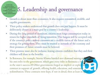 5. Leadership and governance
• Growth is about more than economics. It also requires committed, credible, and
capable governments.
• Their policy makers understood that growth does not just happen. It must be
deliberately chosen as a main goal by a country’s leadership.
• During this long period of transition, citizens must forgo consumption today in
return for higher standards of living tomorrow. This bargain will be accepted only
if the country’s policy makers communicate a credible vision of the future and a
strategy for getting there. They must be trusted as stewards of the economy and
their promises of future rewards must be believed.
• Their promise must also be inclusive, leaving citizens confident that they and their
children will share in the benefits.
• In Botswana, for example, Seretse Khama handed over diamond mining rights from
his own tribe to the government, which gave every tribe in Botswana a bigger stake
in the state’s success.10 Other governments forged an implicit or explicit social
contract in support of growth, offering health, education, and sometimes
redistribution. These contracts were kept, if not in detail, then at least in spirit.

 