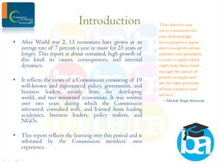 Introduction
• After World war 2, 13 economies have grown at an
average rate of 7 percent a year or more for 25 years or
longer. This report is about sustained, high growth of
this kind: its causes, consequences, and internal
dynamics.
• It reflects the views of a Commission consisting of 19
well-known and experienced policy, government, and
business leaders, mostly from the developing
world, and two renowned economists. It was written
over two years during which the Commission
interacted, consulted with, and learned from leading
academics, business leaders, policy makers, and
NGOs.
• This report reflects the learning over this period and is
informed by the Commission members’ own
experience.

 