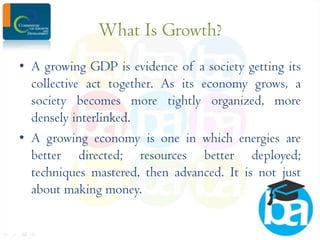 What Is Growth?
• A growing GDP is evidence of a society getting its
collective act together. As its economy grows, a
society becomes more tightly organized, more
densely interlinked.
• A growing economy is one in which energies are
better directed; resources better deployed;
techniques mastered, then advanced. It is not just
about making money.

 